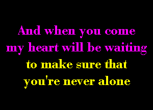 And When you come
my heart will be waiting
to make sure that
you're never alone