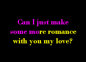 Can I just make

some more romance
With you my love?
