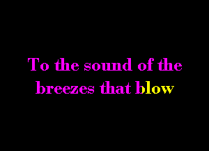 To the sound of the

breezes that blow