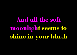 And all the soft

moonlight seems to

shine in your blush