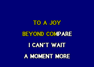 TO A JOY

BEYOND COMPARE
I CAN'T WAIT
A MOMENT MORE