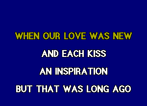 WHEN OUR LOVE WAS NEW

AND EACH KISS
AN INSPIRATION
BUT THAT WAS LONG AGO