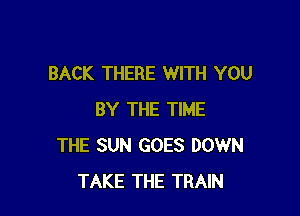 BACK THERE WITH YOU

BY THE TIME
THE SUN GOES DOWN
TAKE THE TRAIN