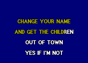 CHANGE YOUR NAME

AND GET THE CHILDREN
OUT OF TOWN
YES IF I'M NOT