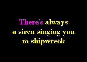 There's always

a siren singing you
to shipwreck