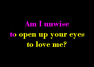 Am I unwise

to open up your eyes

to love me?
