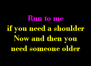 Run to me
if you need a Shoulder
Now and then you
need someone older