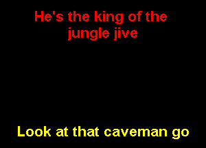 He's the king of the
jungle jive

Look at that caveman go