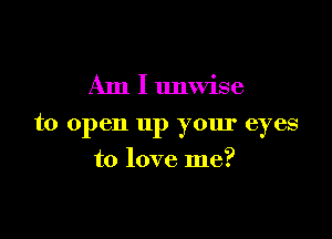 Am I unwise

to open up your eyes

to love me?