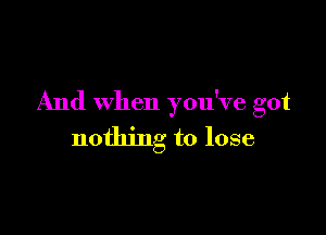 And when you've got

nothing to lose