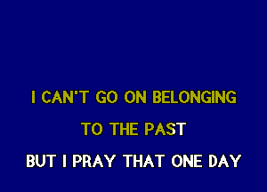I CAN'T GO ON BELONGING
TO THE PAST
BUT I PRAY THAT ONE DAY