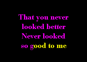 That you never
looked better
Never looked

so good to me