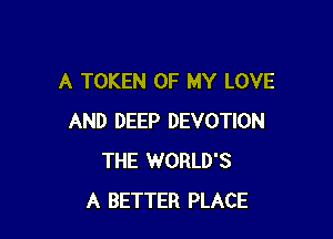 A TOKEN OF MY LOVE

AND DEEP DEVOTION
THE WORLD'S
A BETTER PLACE