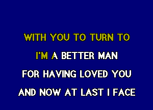 WITH YOU TO TURN T0

I'M A BETTER MAN
FOR HAVING LOVED YOU
AND NOW AT LAST l FACE