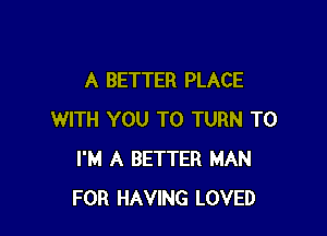 A BETTER PLACE

WITH YOU TO TURN T0
I'M A BETTER MAN
FOR HAVING LOVED