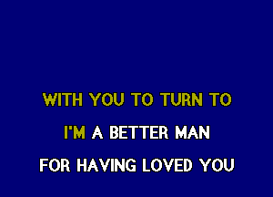 WITH YOU TO TURN T0
I'M A BETTER MAN
FOR HAVING LOVED YOU
