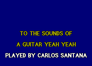 TO THE SOUNDS OF
A GUITAR YEAH YEAH
PLAYED BY CARLOS SANTANA