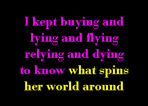 I kept buying and
lying and flying
relying and (lying
to know What spins
her world ar01md