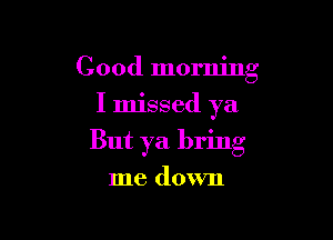 Good morning
I missed ya

But ya bring

me down