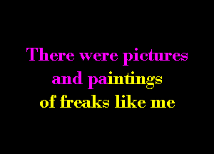 There were pictures
and painiings
0f freaks like me