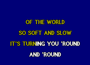 OF THE WORLD

30 SOFT AND SLOW
IT'S TURNING YOU 'ROUND
AND 'ROUND