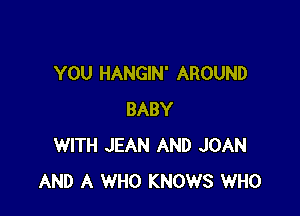 YOU HANGIN' AROUND

BABY
WITH JEAN AND JOAN
AND A WHO KNOWS WHO
