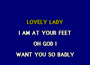 LOVELY LADY

I AM AT YOUR FEET
OH GOD I
WANT YOU SO BADLY