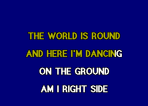 THE WORLD IS ROUND

AND HERE I'M DANCING
ON THE GROUND
AM I RIGHT SIDE