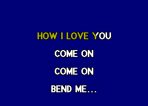 HOW I LOVE YOU

COME ON
COME ON
BEND ME...