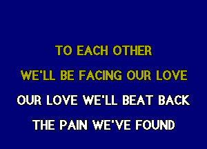 TO EACH OTHER
WE'LL BE FACING OUR LOVE
OUR LOVE WE'LL BEAT BACK

THE PAIN WE'VE FOUND