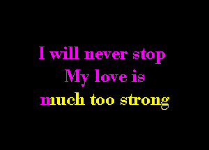 I will never stop

My love is

much too strong