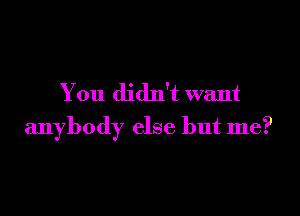 You didn't want

anybody else but me?