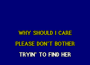 WHY SHOULD I CARE
PLEASE DON'T BOTHER
TRYIN' TO FIND HER