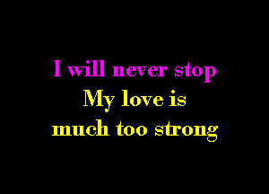 I will never stop

My love is

much too strong