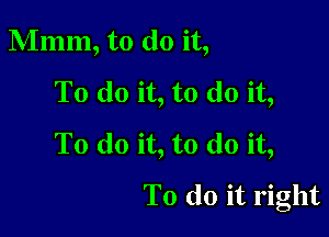 Mmm, to do it,
To do it, to do it,

To do it, to do it,
To do it right