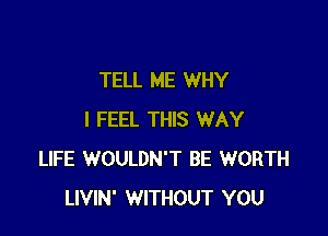 TELL ME WHY

I FEEL THIS WAY
LIFE WOULDN'T BE WORTH
LIVIN' WITHOUT YOU