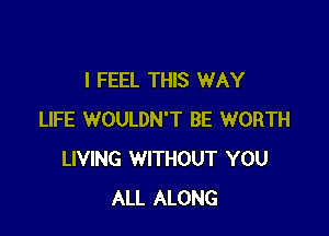 I FEEL THIS WAY

LIFE WOULDN'T BE WORTH
LIVING WITHOUT YOU
ALL ALONG