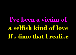 I've been a victim of

a seliish kind of love
It's time that I realise