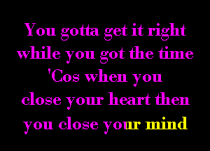 You gotta get it right
While you got the time
'Cos When you
close your heart then

you close your mind
