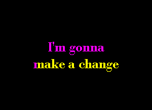 I'm gonna

make a change