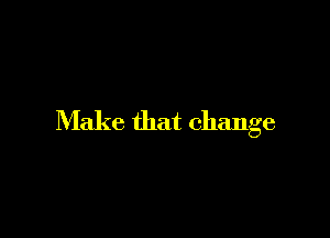 Make that change