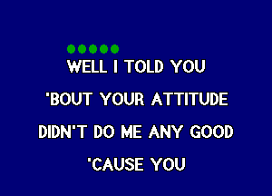 WELL I TOLD YOU

'BOUT YOUR ATTITUDE
DIDN'T DO ME ANY GOOD
'CAUSE YOU