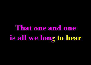 That one and one

is all we long to hear