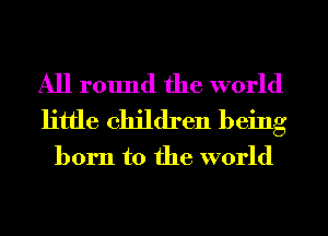 All round the world
little children being
born to the world