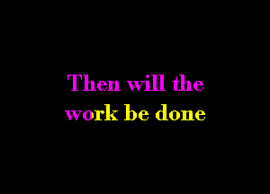 Then Will the

work be done