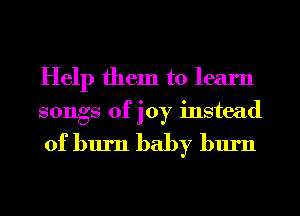 Help them to learn
songs of joy instead

of burn baby burn