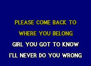 PLEASE COME BACK TO

WHERE YOU BELONG
GIRL YOU GOT TO KNOW
I'LL NEVER DO YOU WRONG