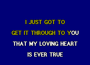 I JUST GOT TO

GET IT THROUGH TO YOU
THAT MY LOVING HEART
IS EVER TRUE