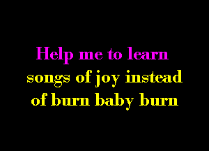 Help me to learn
songs of joy instead

of burn baby burn