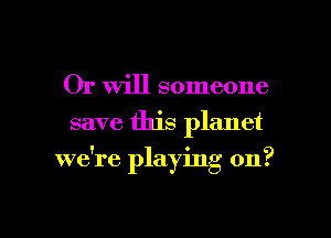 Or Will someone
save this planet

we're playing on?

g